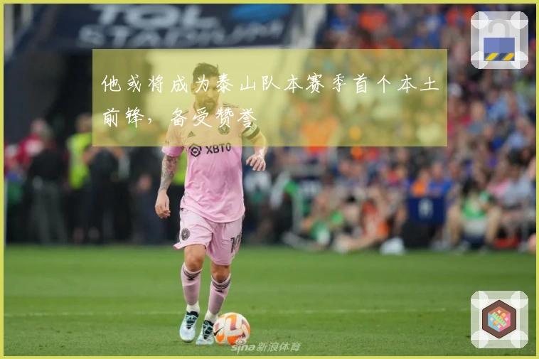 他或将成为泰山队本赛季首个本土前锋，备受赞誉