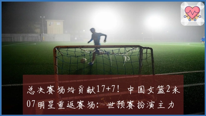 总决赛场均贡献17+7！中国女篮2米07明星重返赛场：世预赛扮演主力角色？
