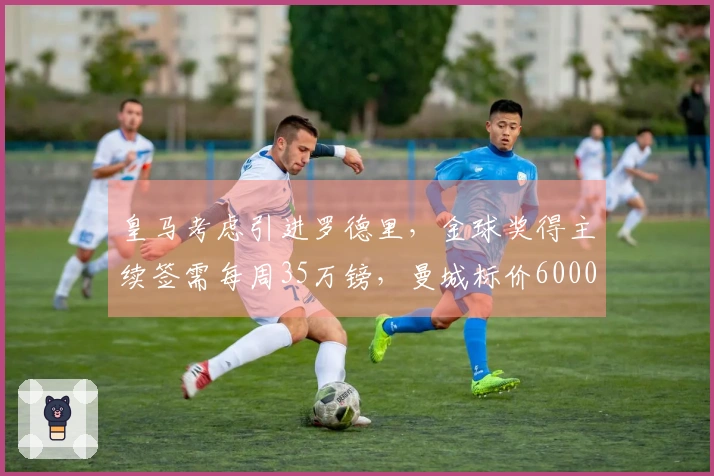 皇马考虑引进罗德里，金球奖得主续签需每周35万镑，曼城标价6000万