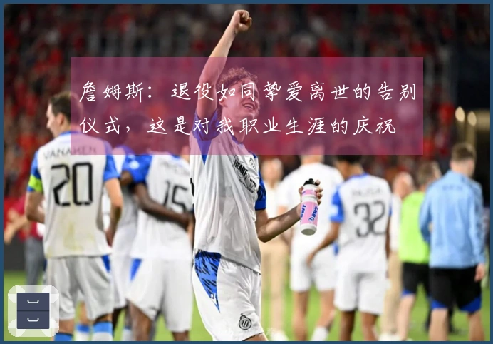 詹姆斯：退役如同挚爱离世的告别仪式，这是对我职业生涯的庆祝