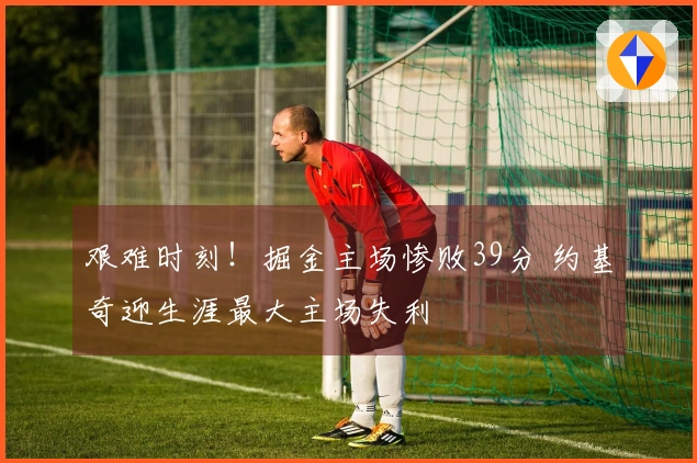 艰难时刻！掘金主场惨败39分 约基奇迎生涯最大主场失利