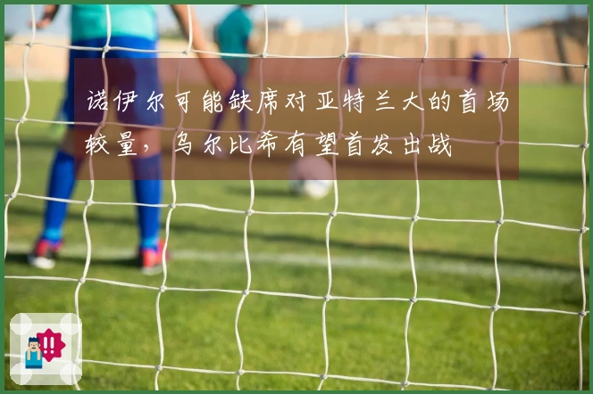 诺伊尔可能缺席对亚特兰大的首场较量，乌尔比希有望首发出战