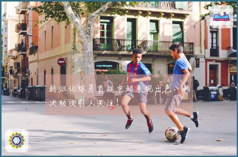 新归化球员首战中超表现出色，两次助攻引人关注！