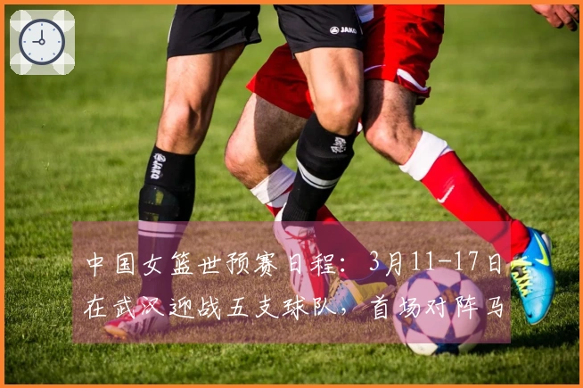 中国女篮世预赛日程：3月11-17日在武汉迎战五支球队，首场对阵马里，末场对决巴西