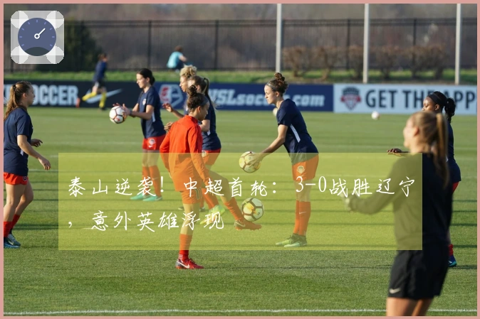 泰山逆袭！中超首轮：3-0战胜辽宁，意外英雄浮现