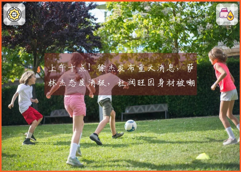 上午十点！徐杰发布重大消息，萨林杰态度消极，杜润旺因身材被嘲讽