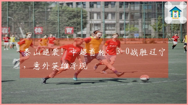 泰山逆袭！中超首轮：3-0战胜辽宁，意外英雄浮现