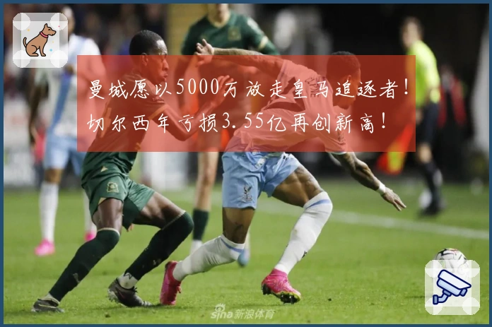 曼城愿以5000万放走皇马追逐者！切尔西年亏损3.55亿再创新高！