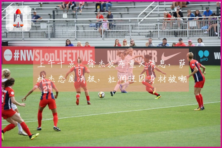 上午十点！徐杰发布重大消息，萨林杰态度消极，杜润旺因身材被嘲讽