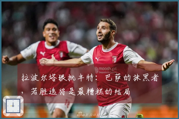 拉波尔塔狠批丰特：巴萨的抹黑者，若胜选将是最糟糕的结局