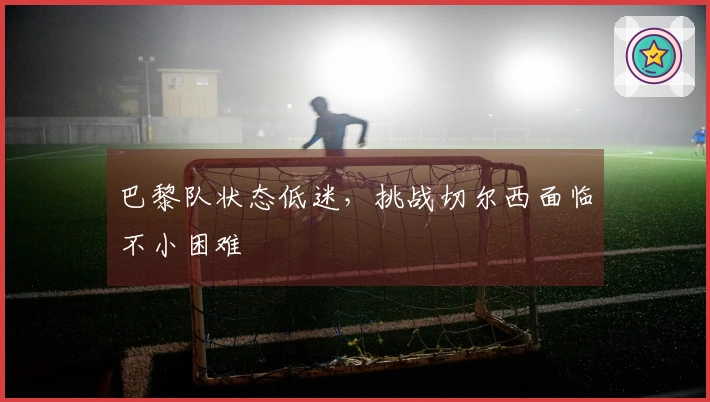 巴黎队状态低迷，挑战切尔西面临不小困难