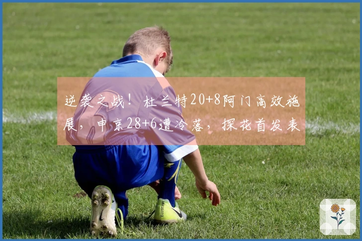 逆袭之战！杜兰特20+8阿门高效施展，申京28+6遭冷落，探花首发表现突出