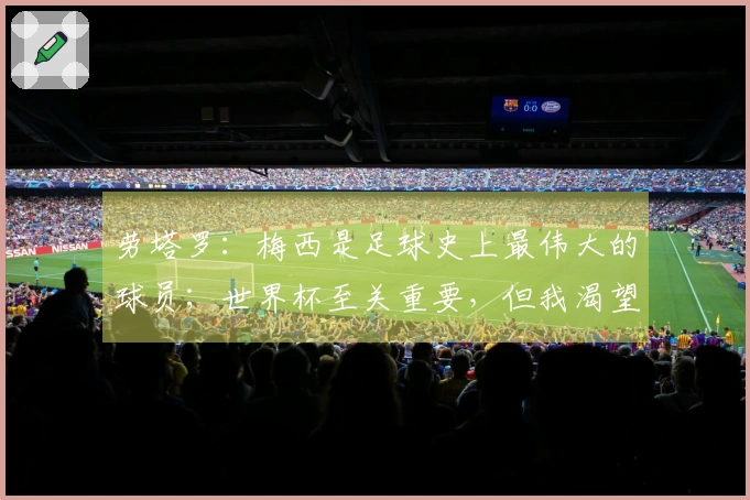 劳塔罗：梅西是足球史上最伟大的球员；世界杯至关重要，但我渴望赢得欧冠