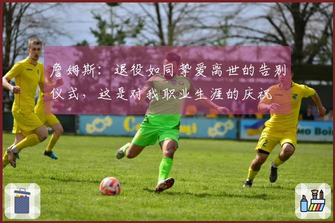 詹姆斯：退役如同挚爱离世的告别仪式，这是对我职业生涯的庆祝