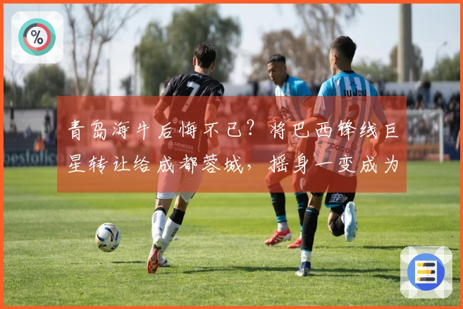 青岛海牛后悔不已？将巴西锋线巨星转让给成都蓉城，摇身一变成为中超姆巴佩