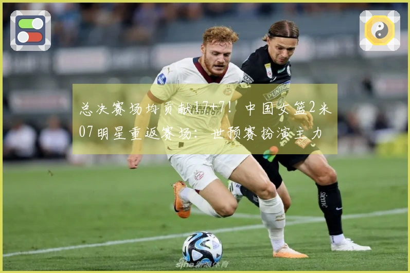 总决赛场均贡献17+7！中国女篮2米07明星重返赛场：世预赛扮演主力角色？
