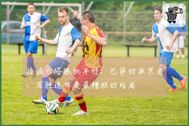 拉波尔塔狠批丰特：巴萨的抹黑者，若胜选将是最糟糕的结局